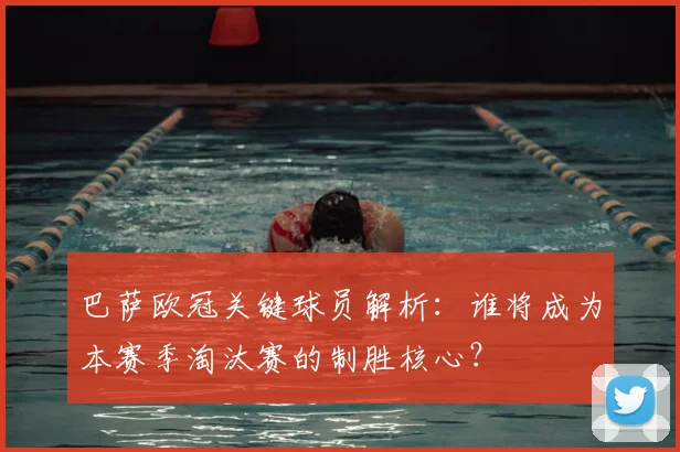 巴萨欧冠关键球员解析：谁将成为本赛季淘汰赛的制胜核心？