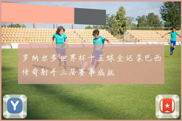 罗纳尔多世界杯十五球全记录巴西传奇射手三届赛事成就