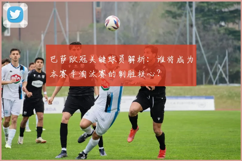 巴萨欧冠关键球员解析：谁将成为本赛季淘汰赛的制胜核心？
