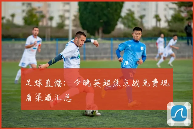 足球直播:今晚英超焦点战免费观看渠道汇总