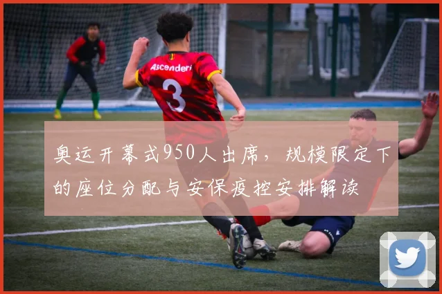 奥运开幕式950人出席，规模限定下的座位分配与安保疫控安排解读