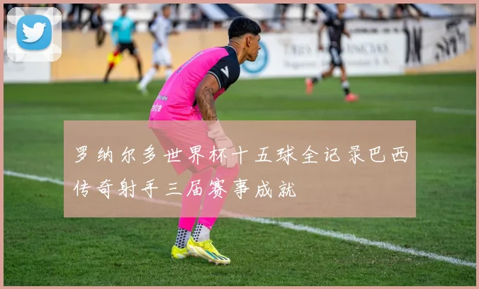罗纳尔多世界杯十五球全记录巴西传奇射手三届赛事成就